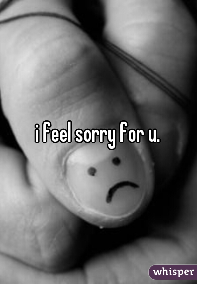 i feel sorry for u.
