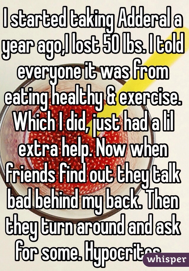 I started taking Adderal a year ago,I lost 50 lbs. I told everyone it was from eating healthy & exercise. Which I did, just had a lil extra help. Now when friends find out they talk bad behind my back. Then they turn around and ask for some. Hypocrites...