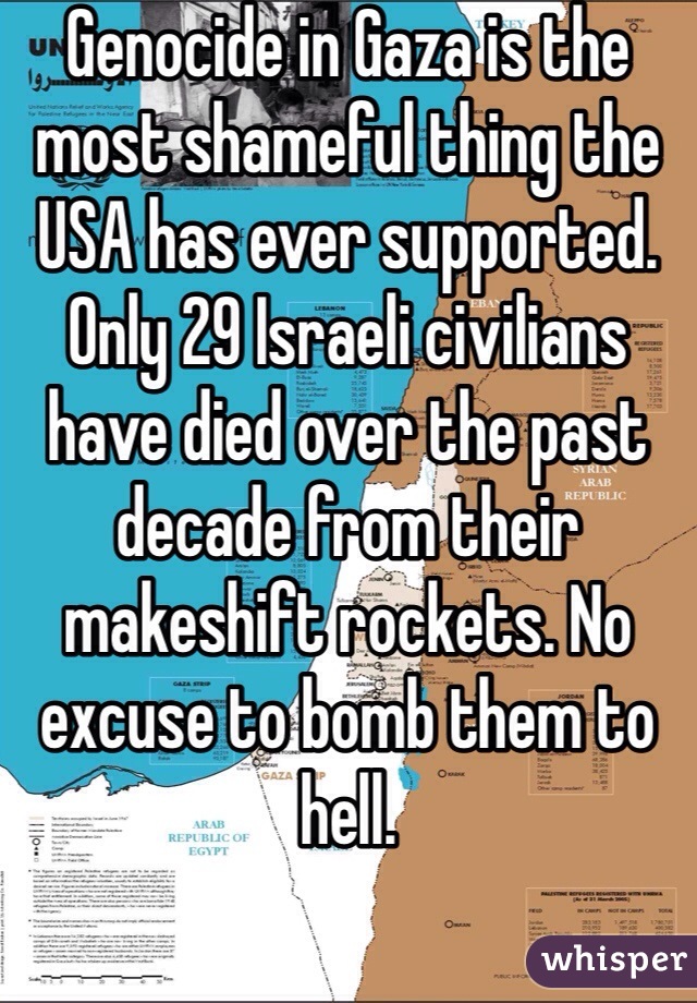 Genocide in Gaza is the most shameful thing the USA has ever supported. Only 29 Israeli civilians have died over the past decade from their makeshift rockets. No excuse to bomb them to hell.