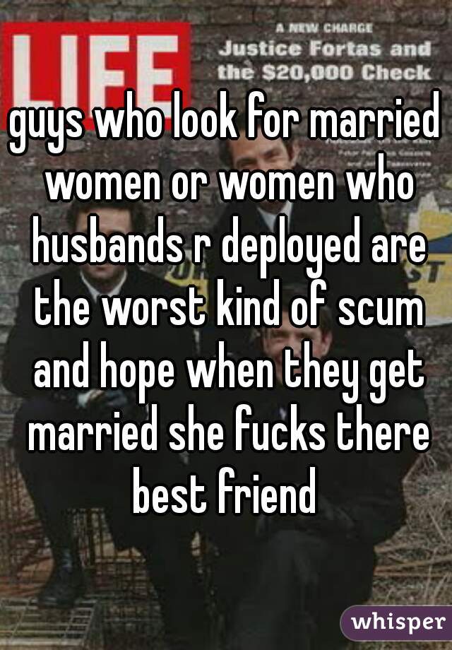 guys who look for married women or women who husbands r deployed are the worst kind of scum and hope when they get married she fucks there best friend 