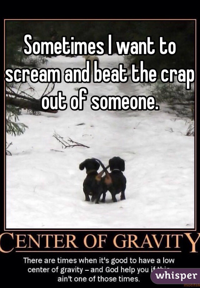 Sometimes I want to scream and beat the crap out of someone.