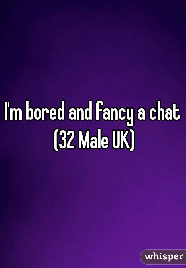 I'm bored and fancy a chat (32 Male UK)