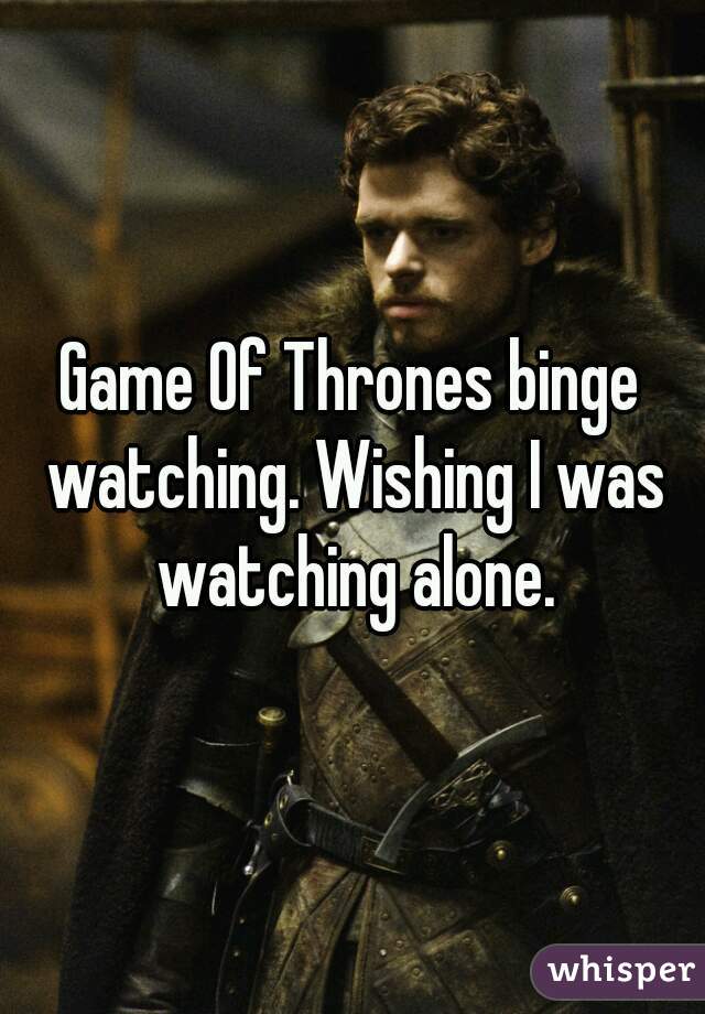 Game Of Thrones binge watching. Wishing I was watching alone.