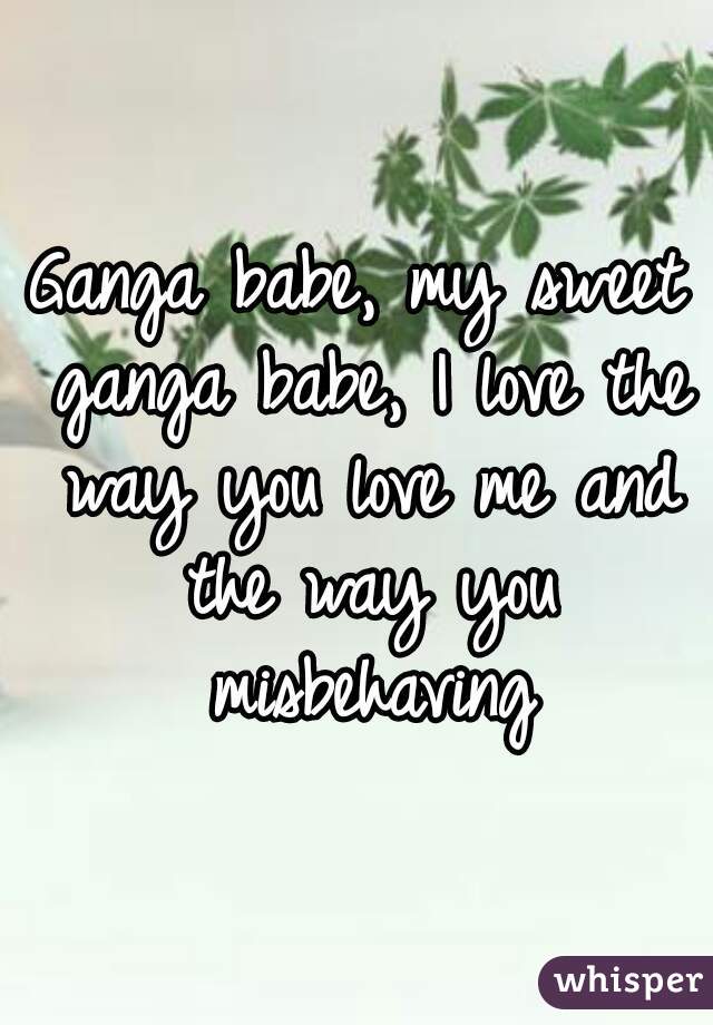 Ganga babe, my sweet ganga babe, I love the way you love me and the way you misbehaving