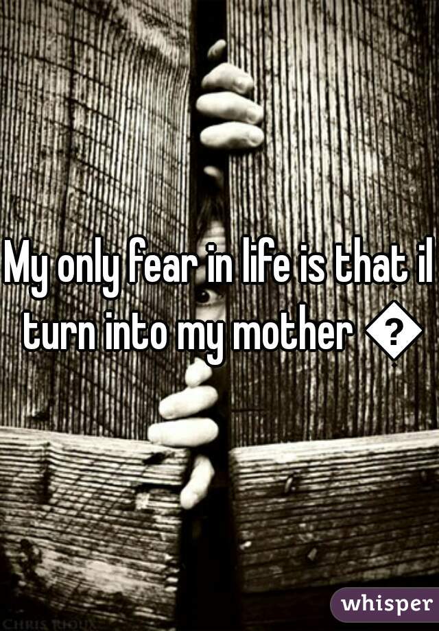 My only fear in life is that il turn into my mother 😩