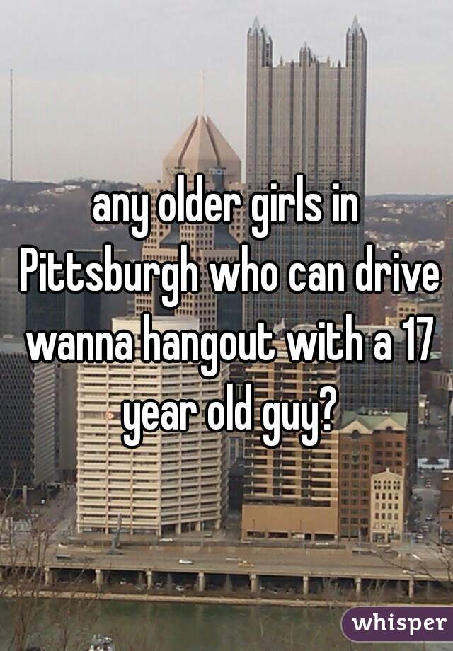 any older girls in Pittsburgh who can drive wanna hangout with a 17 year old guy?