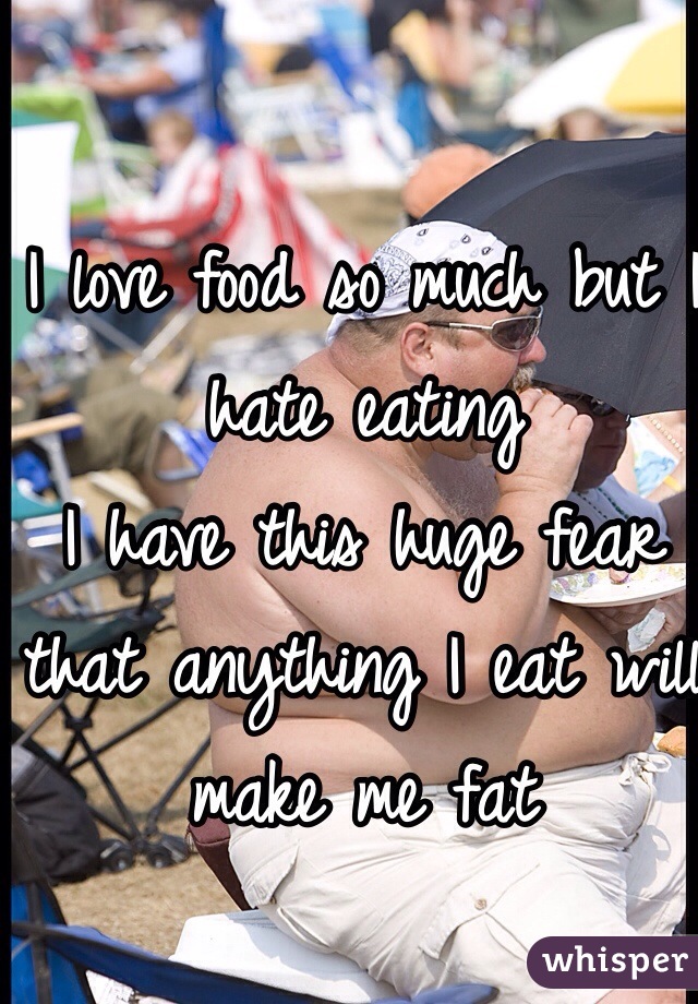 I love food so much but I hate eating
I have this huge fear that anything I eat will make me fat