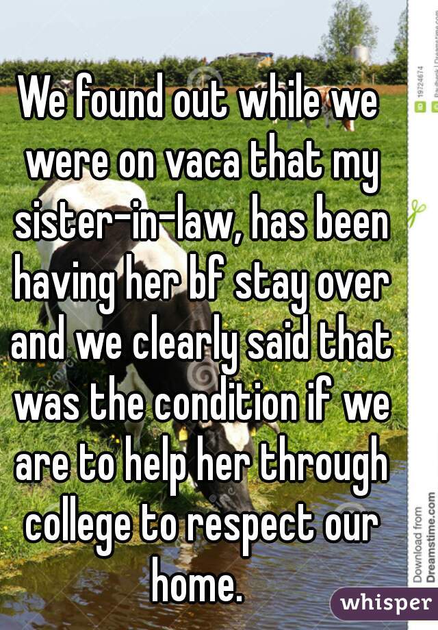 We found out while we were on vaca that my sister-in-law, has been having her bf stay over and we clearly said that was the condition if we are to help her through college to respect our home. 