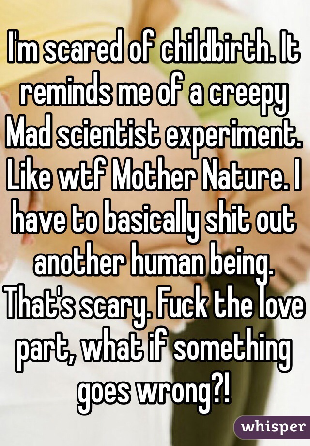 I'm scared of childbirth. It reminds me of a creepy Mad scientist experiment. Like wtf Mother Nature. I have to basically shit out another human being. That's scary. Fuck the love part, what if something goes wrong?!