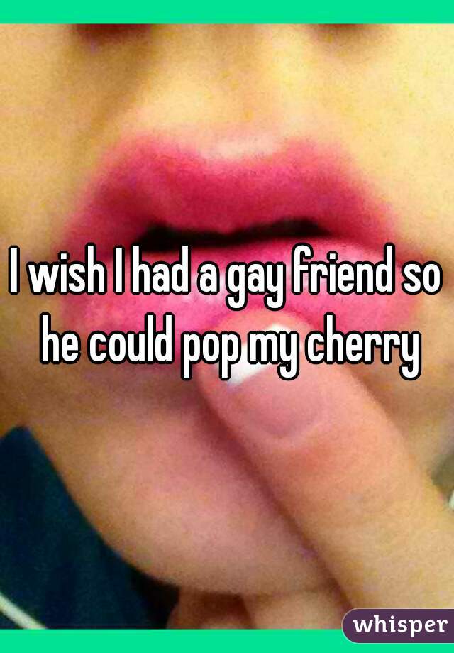 I wish I had a gay friend so he could pop my cherry