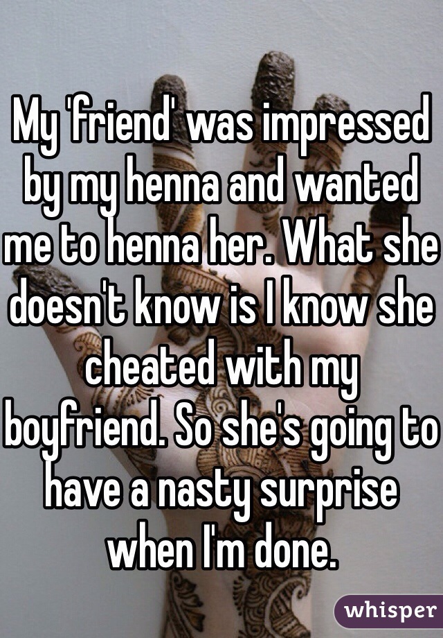 
My 'friend' was impressed by my henna and wanted me to henna her. What she doesn't know is I know she cheated with my boyfriend. So she's going to have a nasty surprise when I'm done. 