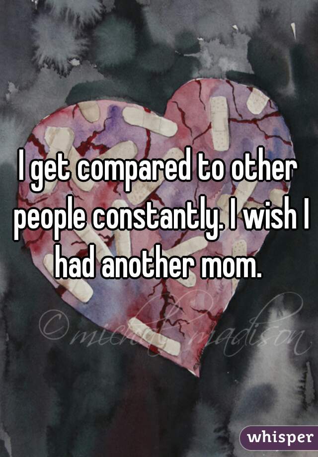I get compared to other people constantly. I wish I had another mom. 
