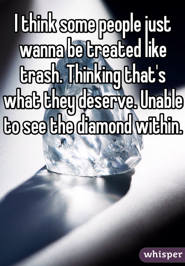 I think some people just wanna be treated like trash. Thinking that's what they deserve. Unable to see the diamond within.