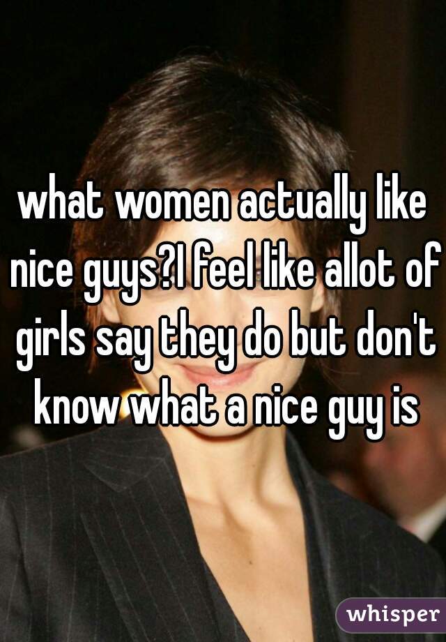 what women actually like nice guys?I feel like allot of girls say they do but don't know what a nice guy is