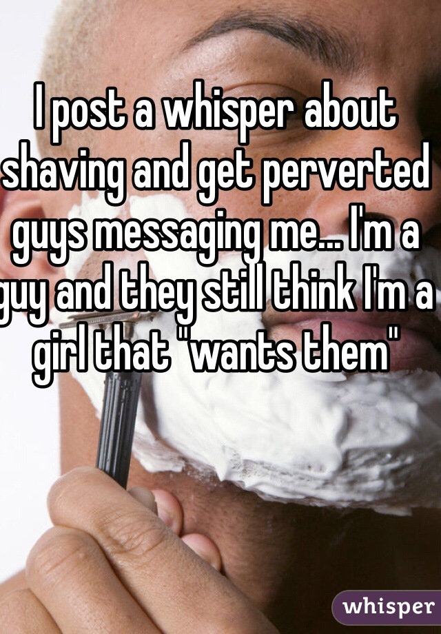 I post a whisper about shaving and get perverted guys messaging me... I'm a guy and they still think I'm a girl that "wants them"