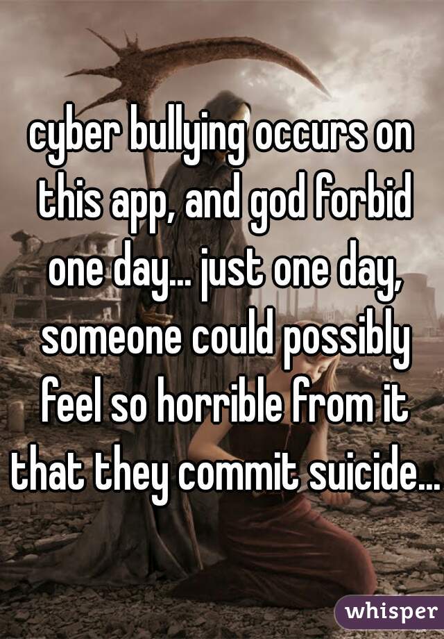 cyber bullying occurs on this app, and god forbid one day... just one day, someone could possibly feel so horrible from it that they commit suicide...