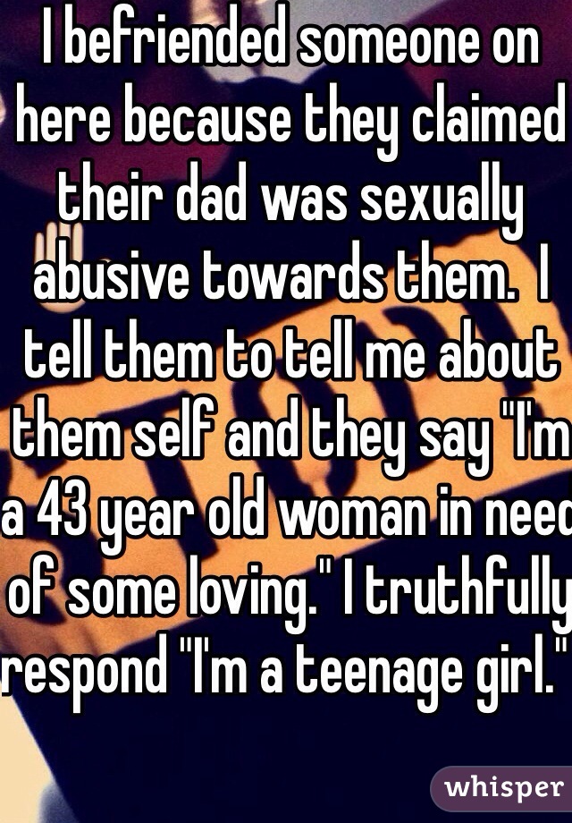 I befriended someone on here because they claimed their dad was sexually abusive towards them.  I tell them to tell me about them self and they say "I'm a 43 year old woman in need of some loving." I truthfully respond "I'm a teenage girl."  