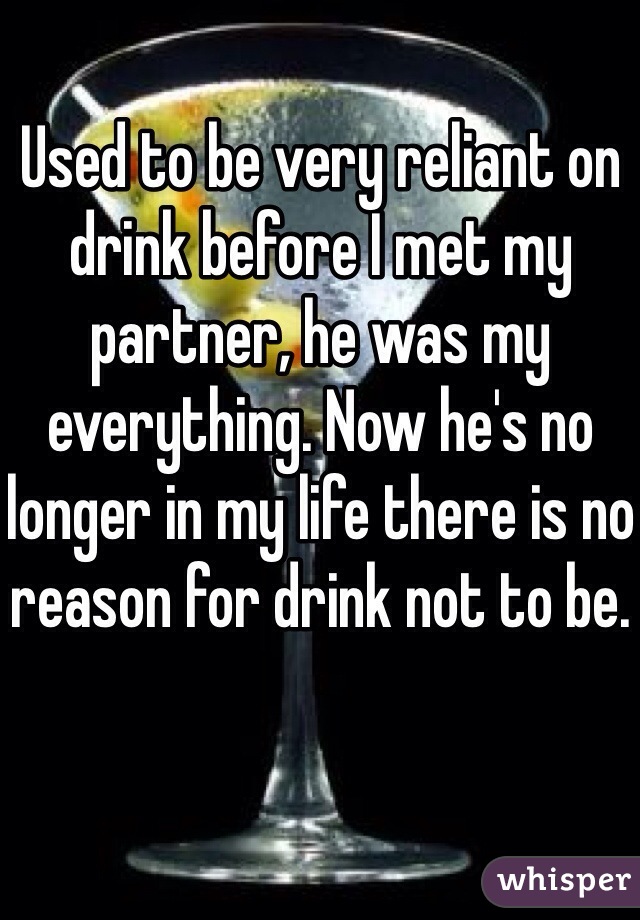 Used to be very reliant on drink before I met my partner, he was my everything. Now he's no longer in my life there is no reason for drink not to be. 