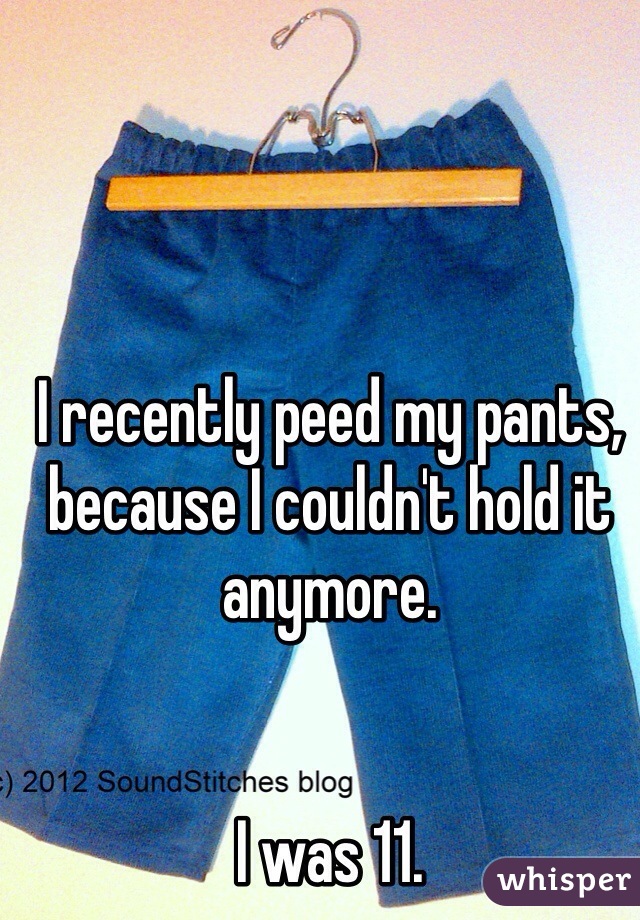 


I recently peed my pants, because I couldn't hold it anymore. 


I was 11.
