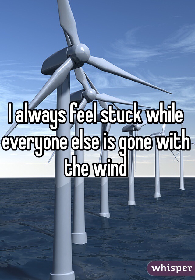 I always feel stuck while everyone else is gone with the wind 