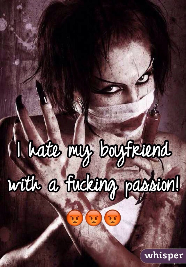 I hate my boyfriend with a fucking passion! 😡😡😡