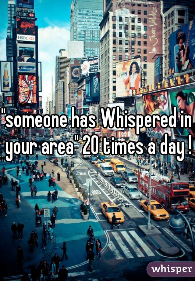 "someone has Whispered in your area" 20 times a day !