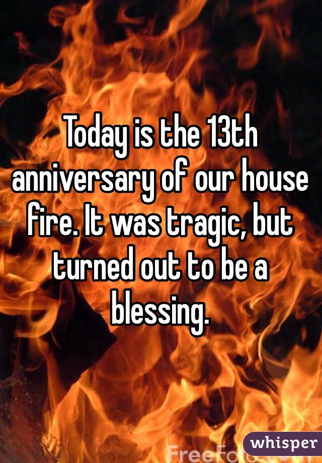 Today is the 13th anniversary of our house fire. It was tragic, but turned out to be a blessing. 