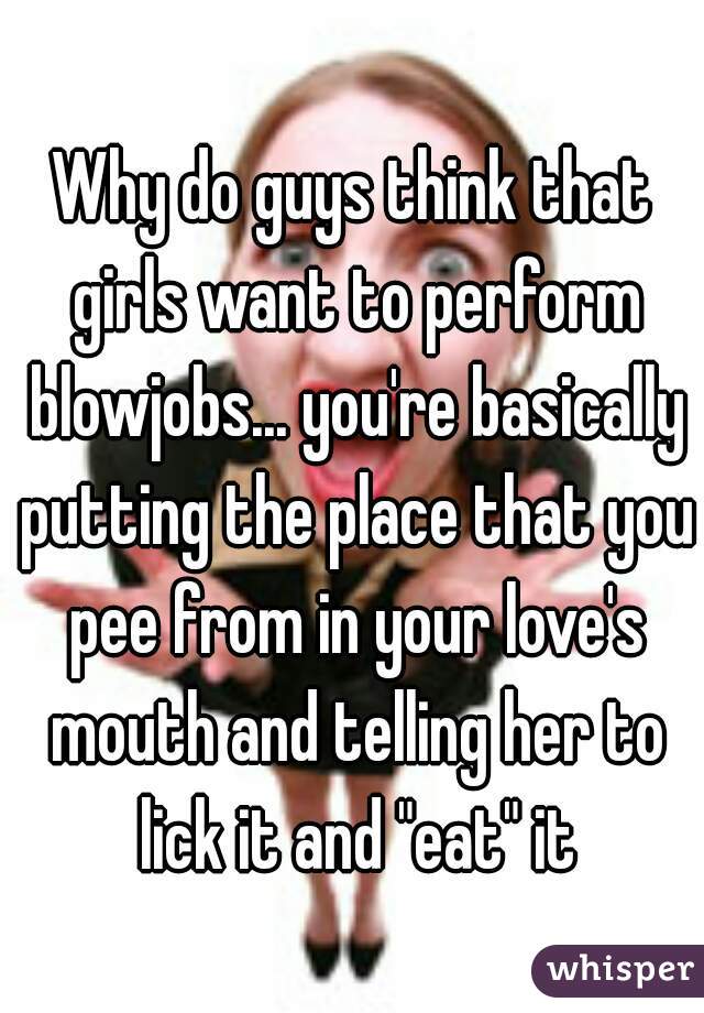 Why do guys think that girls want to perform blowjobs... you're basically putting the place that you pee from in your love's mouth and telling her to lick it and "eat" it