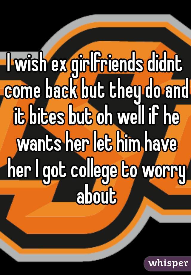 I wish ex girlfriends didnt come back but they do and it bites but oh well if he wants her let him have her I got college to worry about