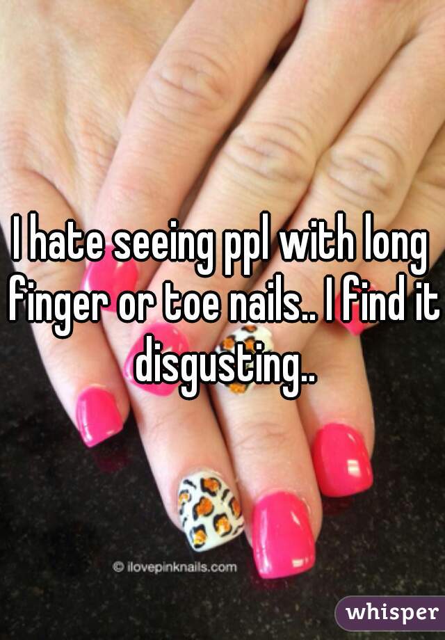 I hate seeing ppl with long finger or toe nails.. I find it disgusting..