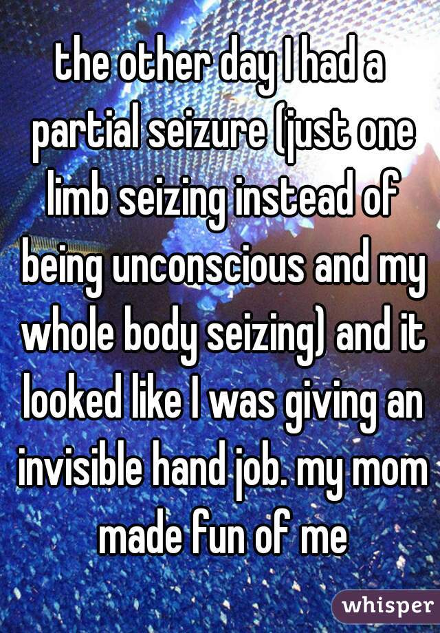 the other day I had a partial seizure (just one limb seizing instead of being unconscious and my whole body seizing) and it looked like I was giving an invisible hand job. my mom made fun of me