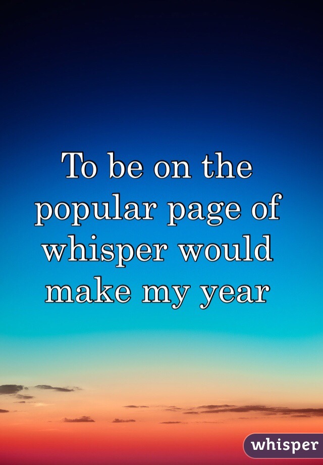 To be on the popular page of whisper would make my year