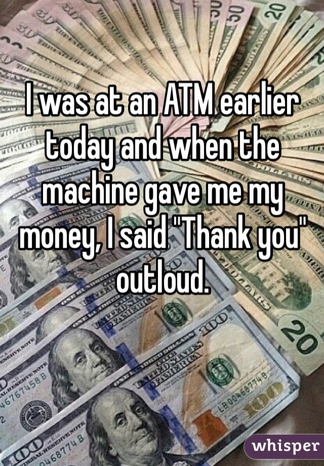 I was at an ATM earlier today and when the machine gave me my money, I said "Thank you" outloud. 