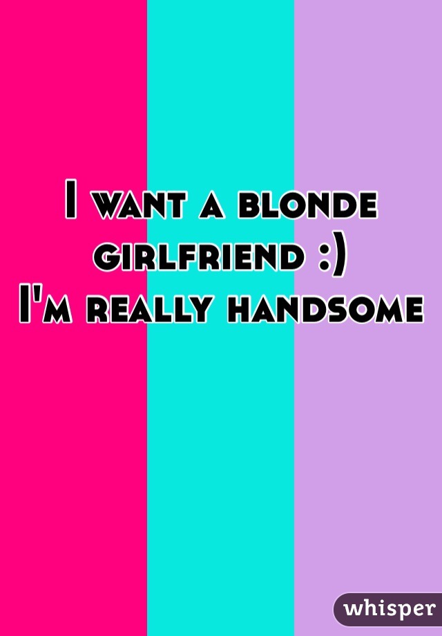 I want a blonde girlfriend :) 
I'm really handsome 
