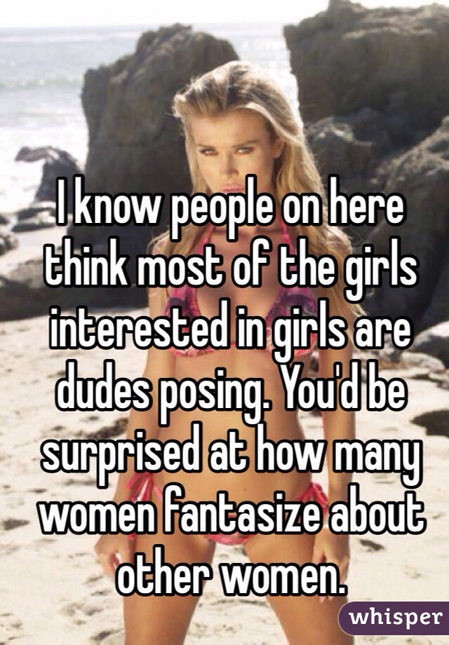 I know people on here think most of the girls interested in girls are dudes posing. You'd be surprised at how many women fantasize about other women. 