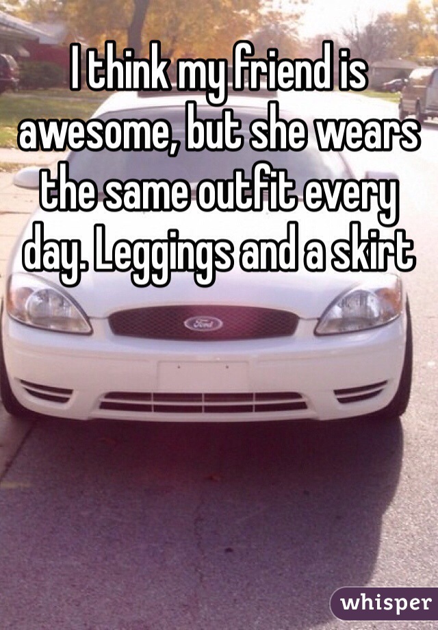 I think my friend is awesome, but she wears the same outfit every day. Leggings and a skirt