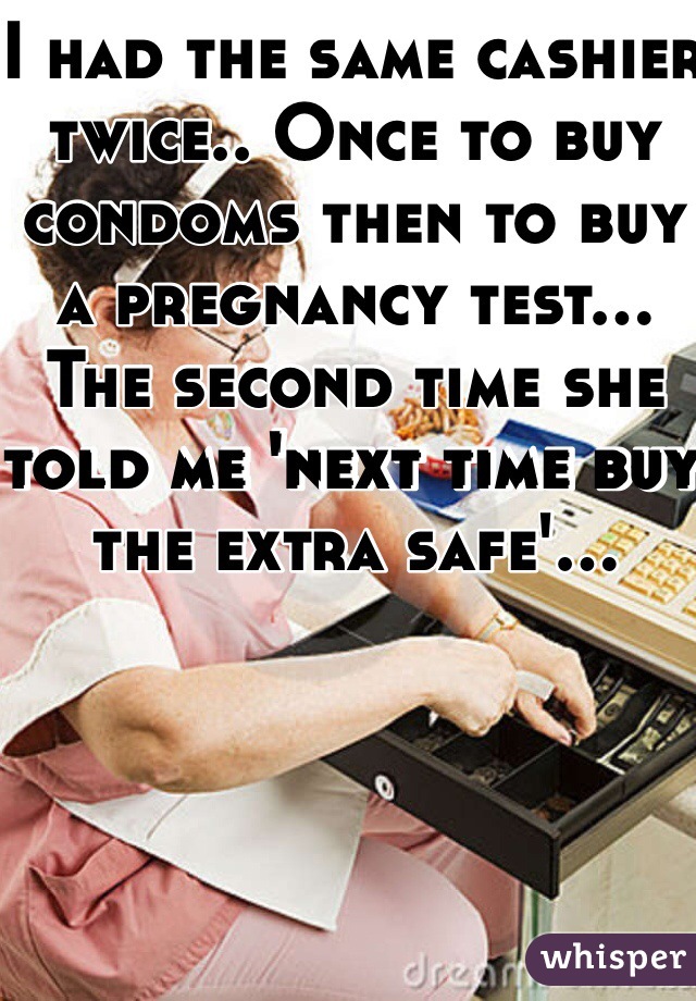 I had the same cashier twice.. Once to buy condoms then to buy a pregnancy test... The second time she told me 'next time buy the extra safe'...