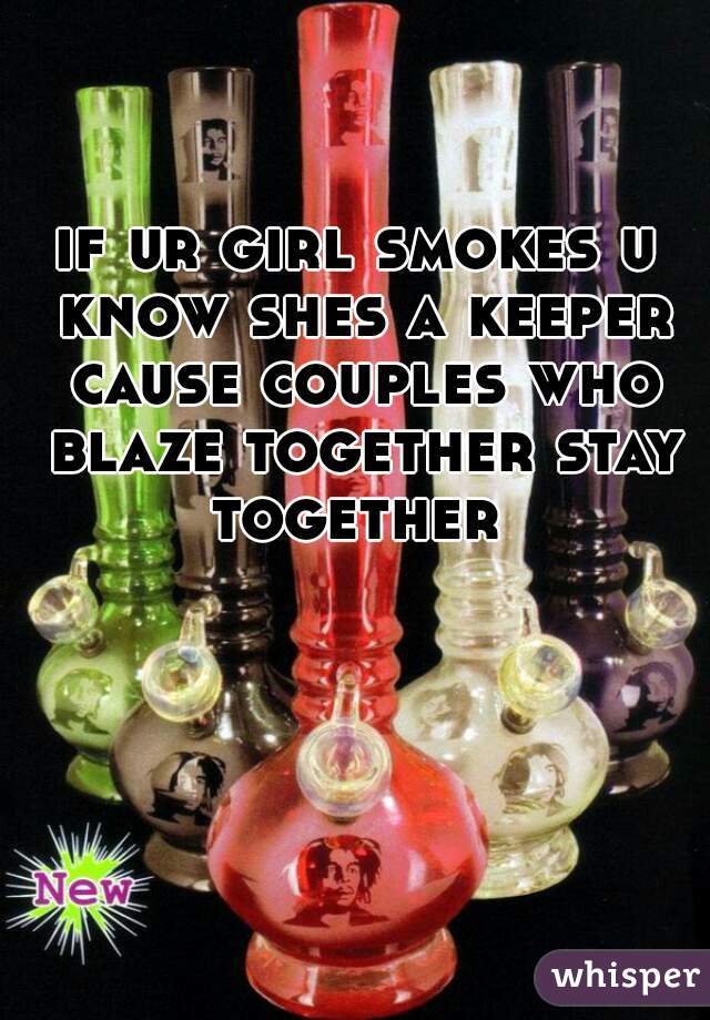 if ur girl smokes u know shes a keeper cause couples who blaze together stay together 