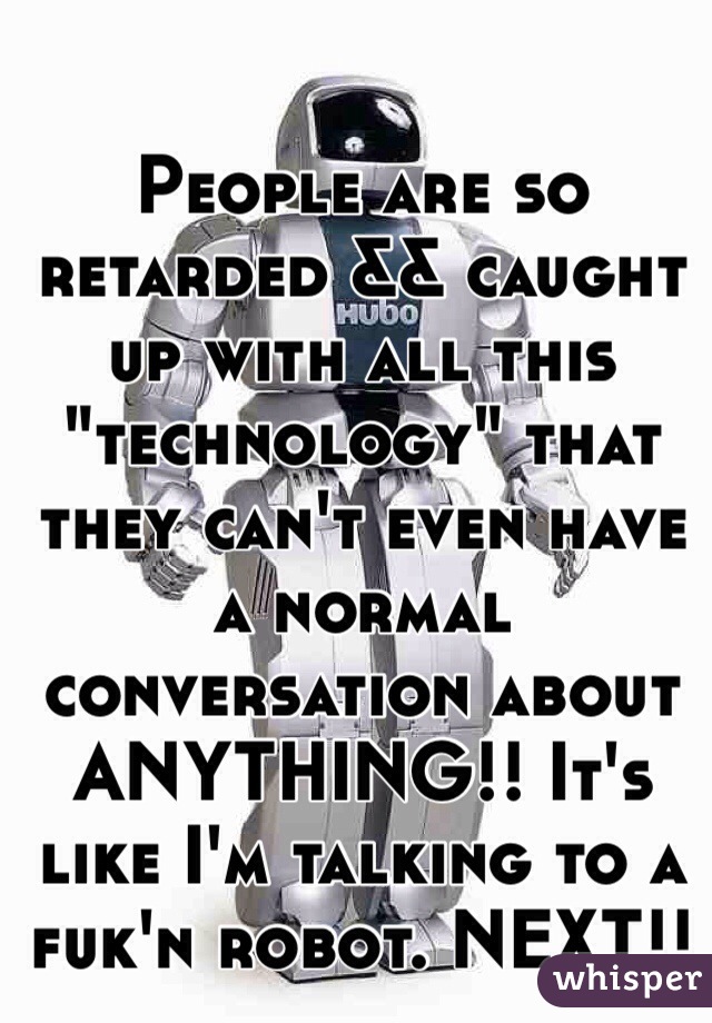 People are so retarded && caught up with all this "technology" that they can't even have a normal conversation about ANYTHING!! It's like I'm talking to a fuk'n robot. NEXT!!