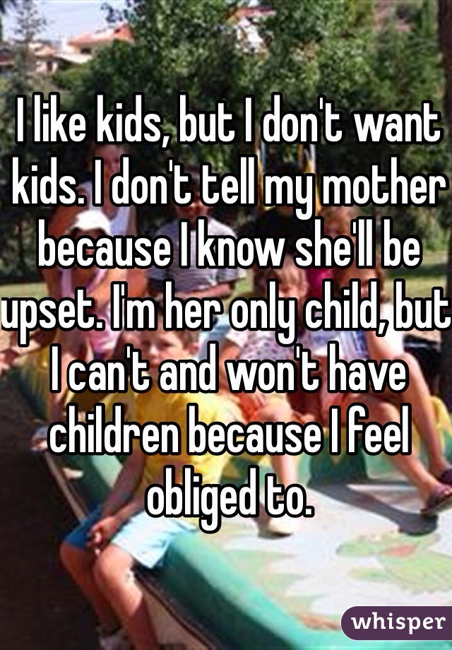 I like kids, but I don't want kids. I don't tell my mother because I know she'll be upset. I'm her only child, but I can't and won't have children because I feel obliged to.