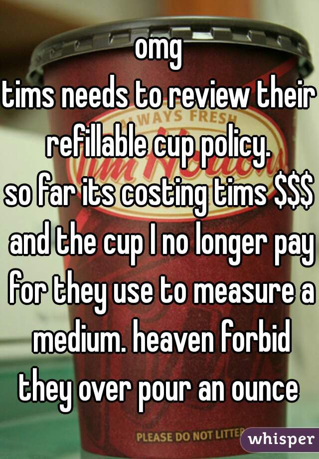 omg
tims needs to review their refillable cup policy. 
so far its costing tims $$$ and the cup I no longer pay for they use to measure a medium. heaven forbid they over pour an ounce 