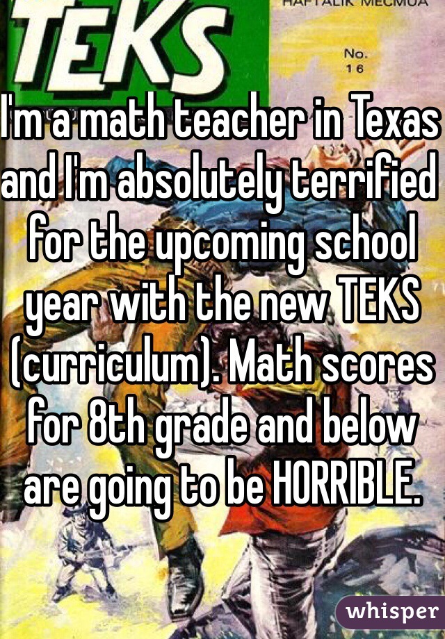I'm a math teacher in Texas and I'm absolutely terrified for the upcoming school year with the new TEKS (curriculum). Math scores for 8th grade and below are going to be HORRIBLE.
