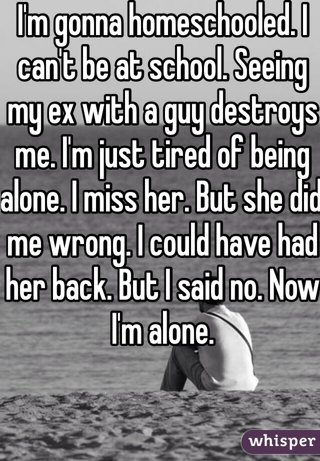 I'm gonna homeschooled. I can't be at school. Seeing my ex with a guy destroys me. I'm just tired of being alone. I miss her. But she did me wrong. I could have had her back. But I said no. Now I'm alone. 