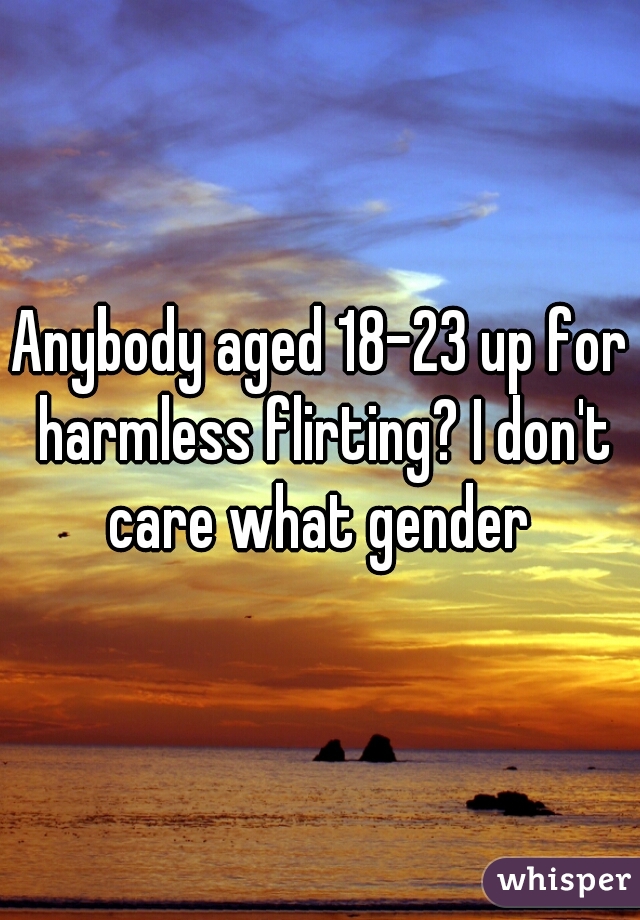 Anybody aged 18-23 up for harmless flirting? I don't care what gender 