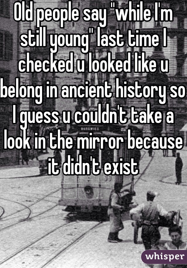 Old people say "while I'm still young" last time I checked u looked like u belong in ancient history so I guess u couldn't take a look in the mirror because it didn't exist