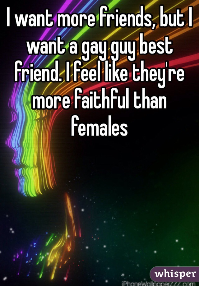 I want more friends, but I want a gay guy best friend. I feel like they're more faithful than females 