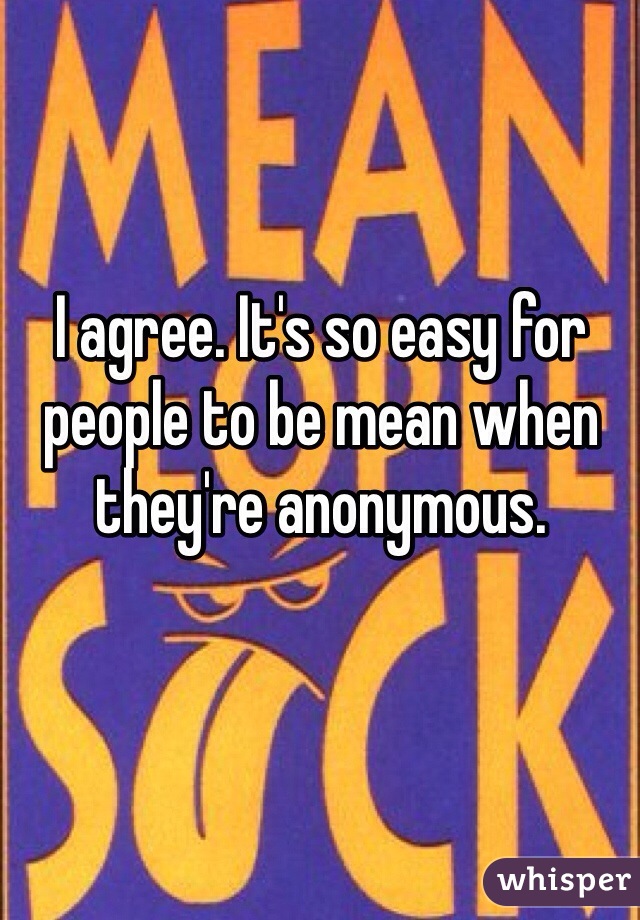 I agree. It's so easy for people to be mean when they're anonymous. 