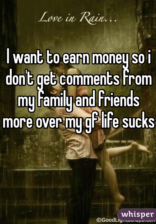 I want to earn money so i don't get comments from my family and friends more over my gf life sucks