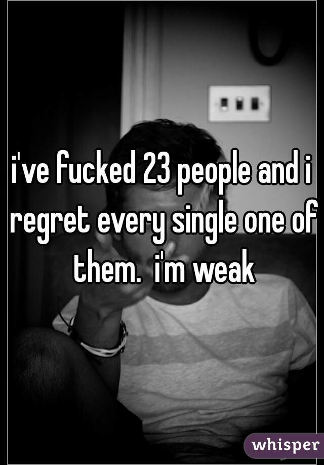i've fucked 23 people and i regret every single one of them.  i'm weak