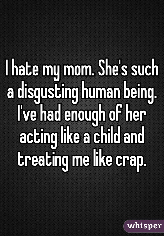 I hate my mom. She's such a disgusting human being. I've had enough of her acting like a child and treating me like crap.